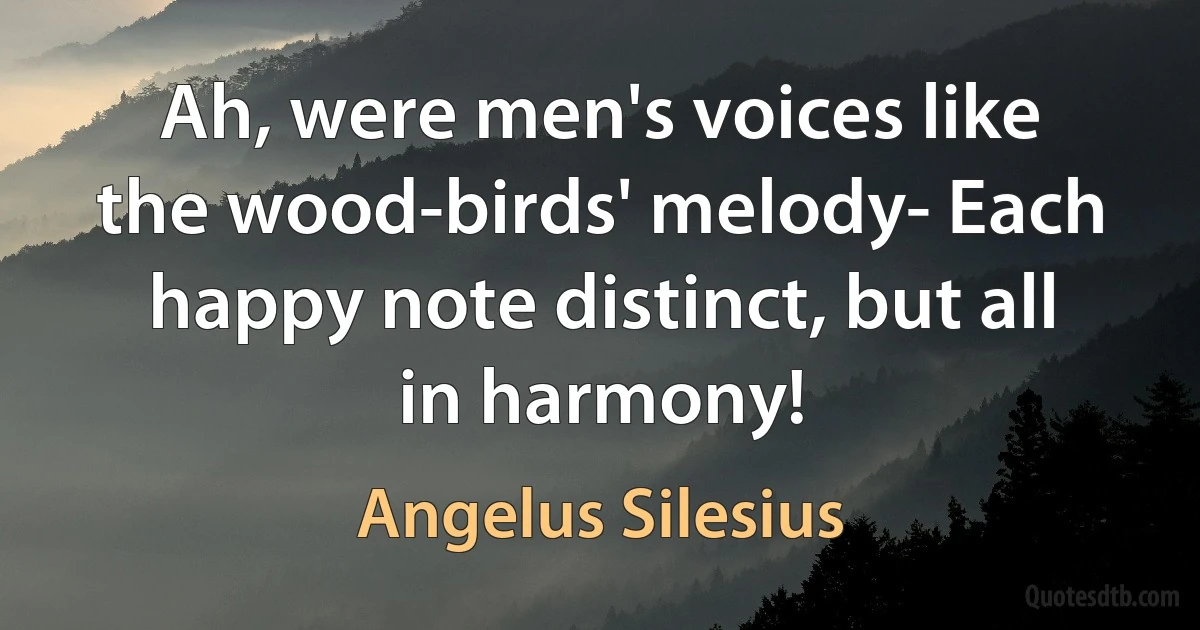 Ah, were men's voices like the wood-birds' melody- Each happy note distinct, but all in harmony! (Angelus Silesius)