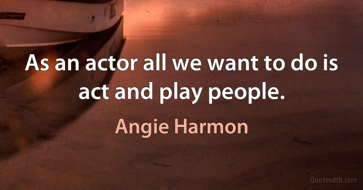 As an actor all we want to do is act and play people. (Angie Harmon)