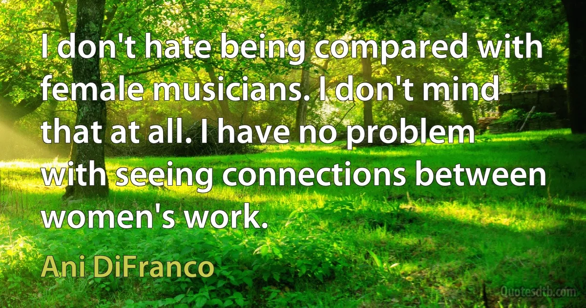 I don't hate being compared with female musicians. I don't mind that at all. I have no problem with seeing connections between women's work. (Ani DiFranco)