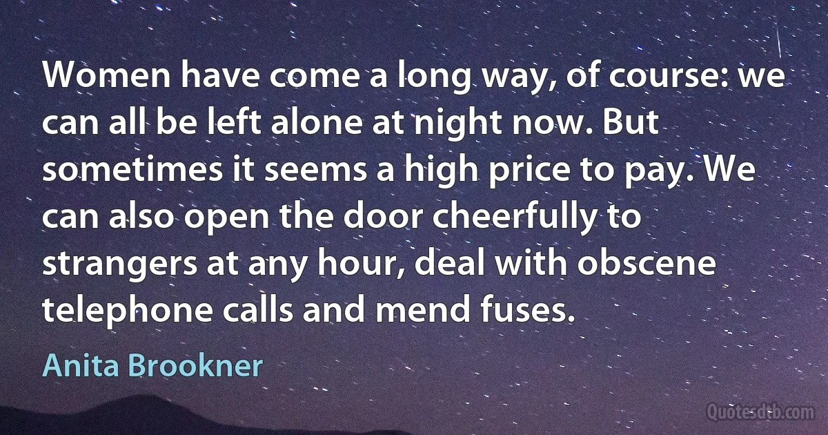 Women have come a long way, of course: we can all be left alone at night now. But sometimes it seems a high price to pay. We can also open the door cheerfully to strangers at any hour, deal with obscene telephone calls and mend fuses. (Anita Brookner)