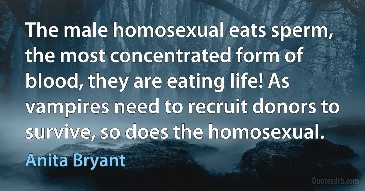 The male homosexual eats sperm, the most concentrated form of blood, they are eating life! As vampires need to recruit donors to survive, so does the homosexual. (Anita Bryant)