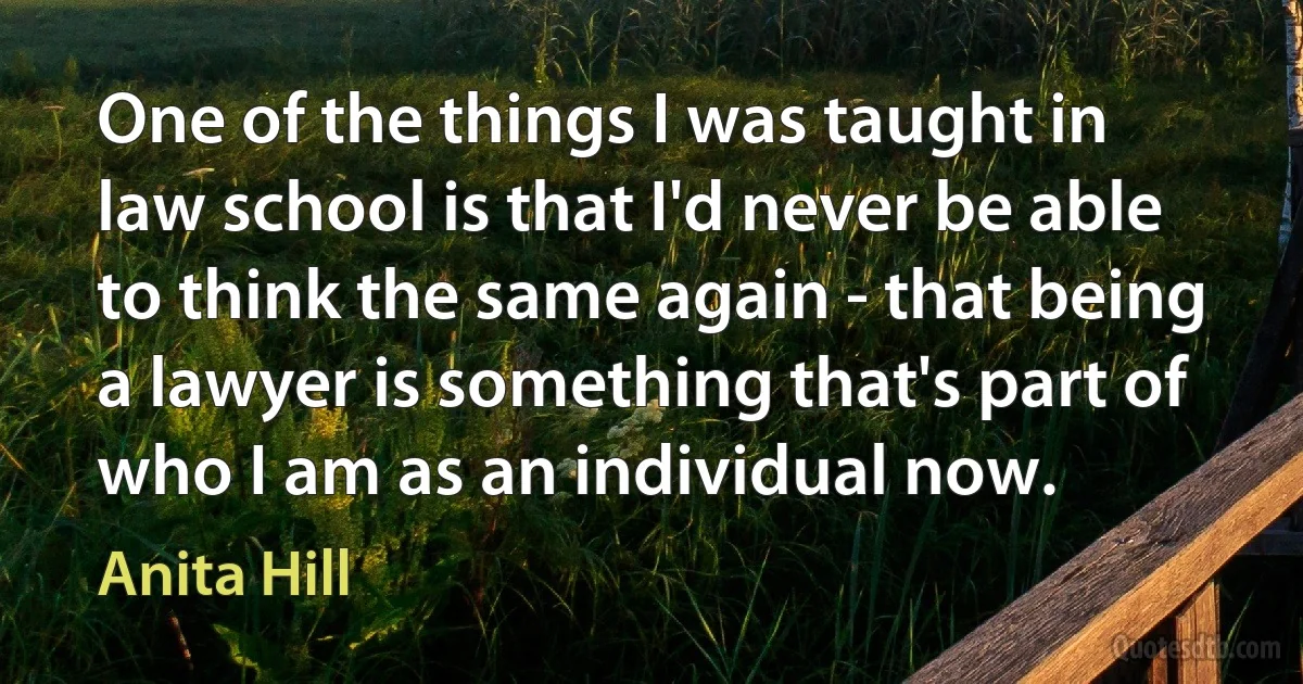 One of the things I was taught in law school is that I'd never be able to think the same again - that being a lawyer is something that's part of who I am as an individual now. (Anita Hill)