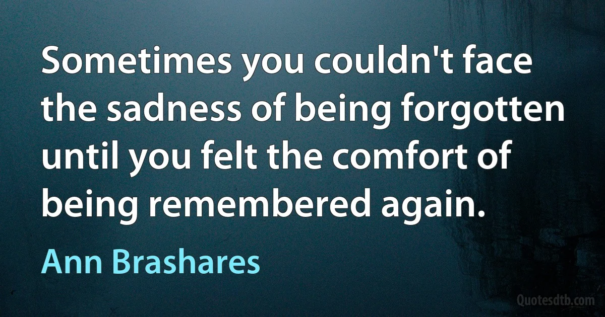 Sometimes you couldn't face the sadness of being forgotten until you felt the comfort of being remembered again. (Ann Brashares)