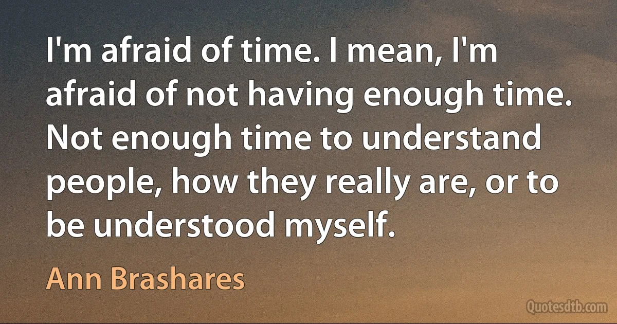 I'm afraid of time. I mean, I'm afraid of not having enough time. Not enough time to understand people, how they really are, or to be understood myself. (Ann Brashares)