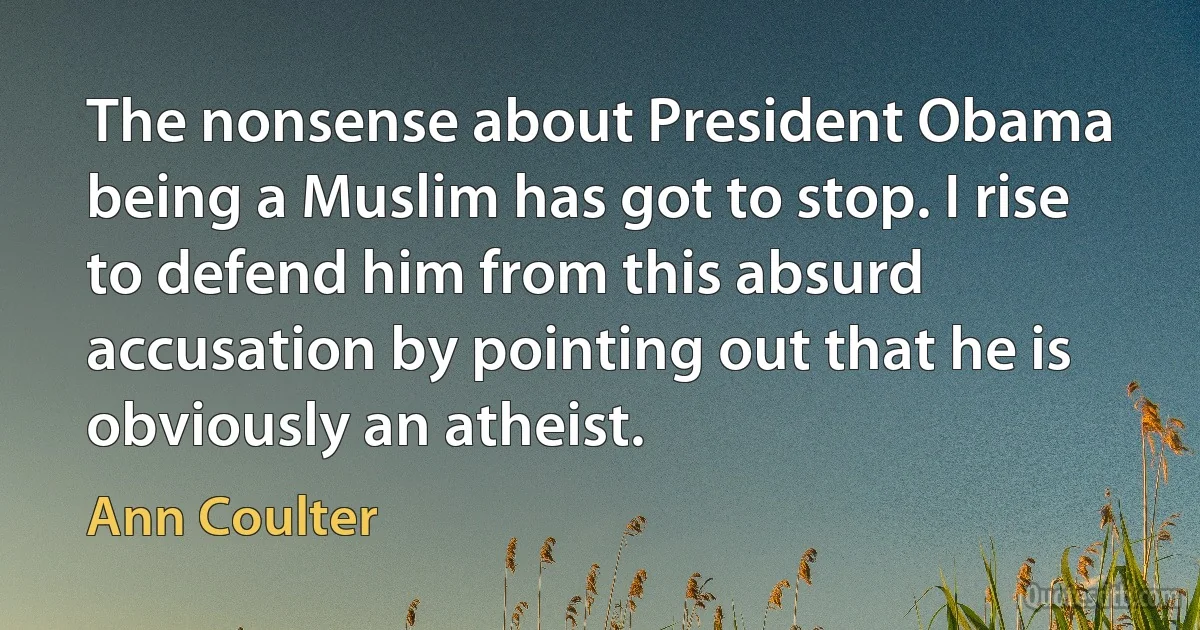 The nonsense about President Obama being a Muslim has got to stop. I rise to defend him from this absurd accusation by pointing out that he is obviously an atheist. (Ann Coulter)