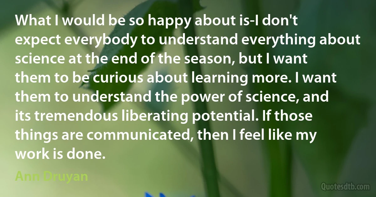 What I would be so happy about is-I don't expect everybody to understand everything about science at the end of the season, but I want them to be curious about learning more. I want them to understand the power of science, and its tremendous liberating potential. If those things are communicated, then I feel like my work is done. (Ann Druyan)