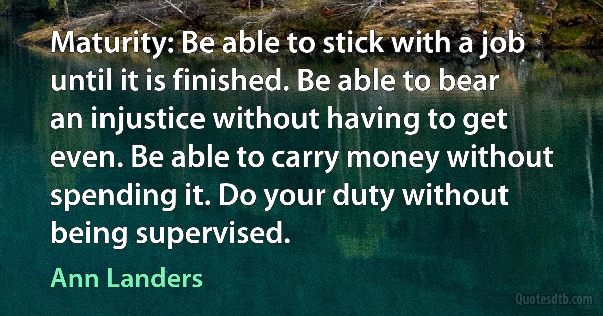 Maturity: Be able to stick with a job until it is finished. Be able to bear an injustice without having to get even. Be able to carry money without spending it. Do your duty without being supervised. (Ann Landers)