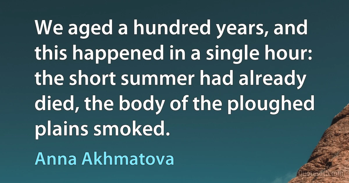 We aged a hundred years, and this happened in a single hour: the short summer had already died, the body of the ploughed plains smoked. (Anna Akhmatova)