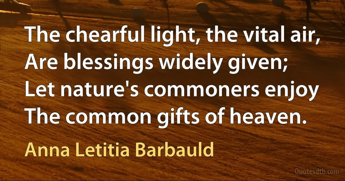 The chearful light, the vital air,
Are blessings widely given;
Let nature's commoners enjoy
The common gifts of heaven. (Anna Letitia Barbauld)