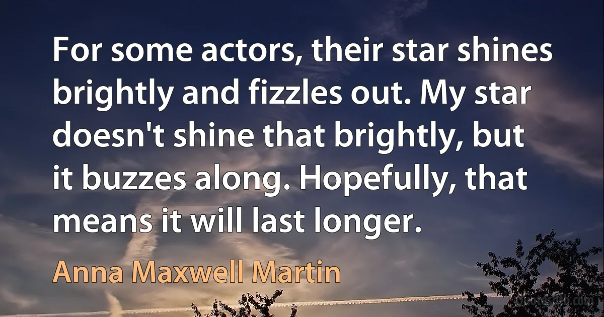 For some actors, their star shines brightly and fizzles out. My star doesn't shine that brightly, but it buzzes along. Hopefully, that means it will last longer. (Anna Maxwell Martin)