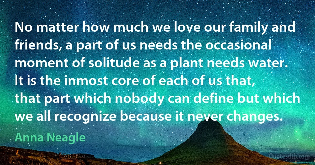 No matter how much we love our family and friends, a part of us needs the occasional moment of solitude as a plant needs water. It is the inmost core of each of us that, that part which nobody can define but which we all recognize because it never changes. (Anna Neagle)