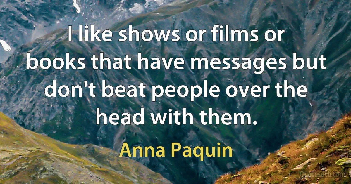 I like shows or films or books that have messages but don't beat people over the head with them. (Anna Paquin)