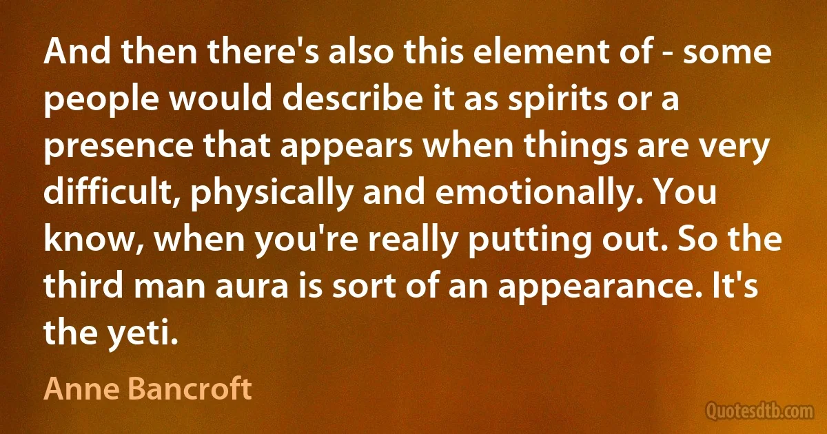 And then there's also this element of - some people would describe it as spirits or a presence that appears when things are very difficult, physically and emotionally. You know, when you're really putting out. So the third man aura is sort of an appearance. It's the yeti. (Anne Bancroft)