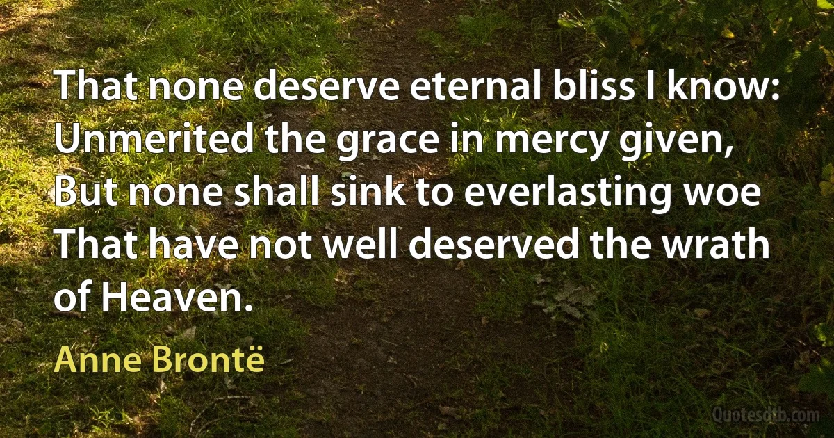 That none deserve eternal bliss I know:
Unmerited the grace in mercy given,
But none shall sink to everlasting woe
That have not well deserved the wrath of Heaven. (Anne Brontë)