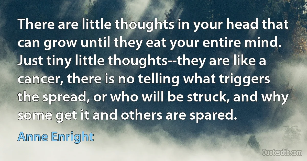 There are little thoughts in your head that can grow until they eat your entire mind. Just tiny little thoughts--they are like a cancer, there is no telling what triggers the spread, or who will be struck, and why some get it and others are spared. (Anne Enright)