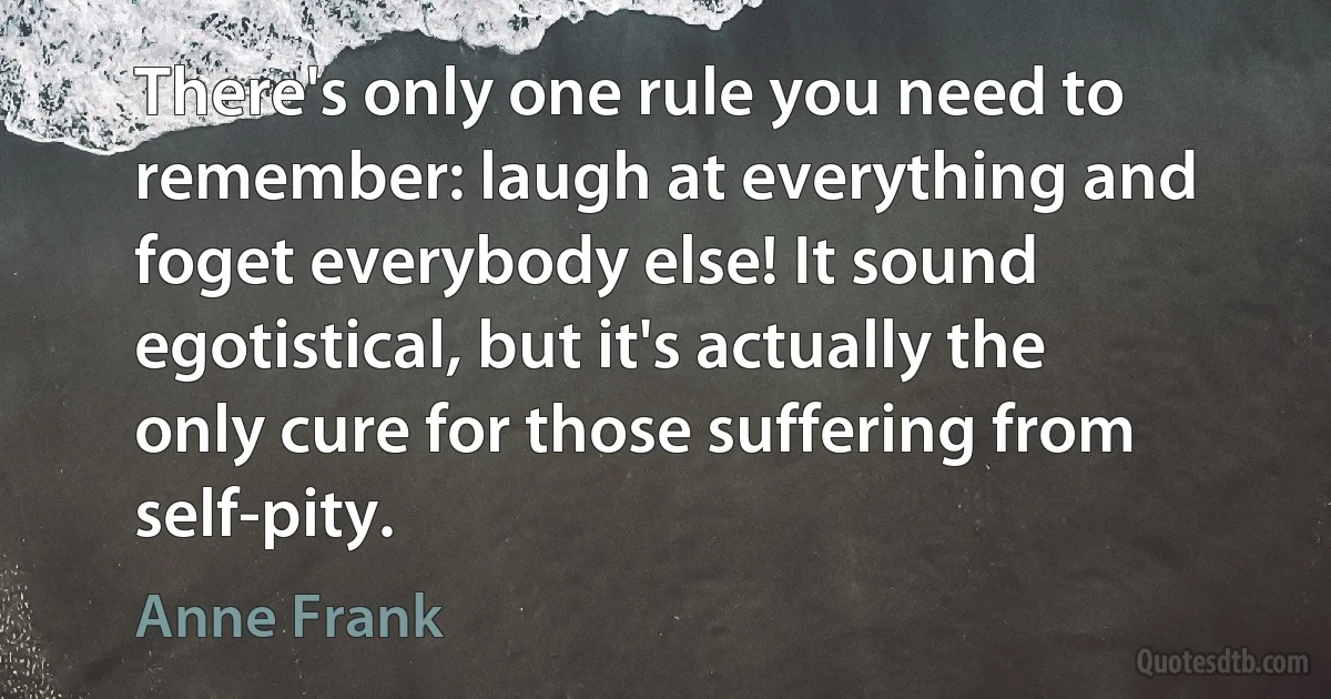 There's only one rule you need to remember: laugh at everything and foget everybody else! It sound egotistical, but it's actually the only cure for those suffering from self-pity. (Anne Frank)