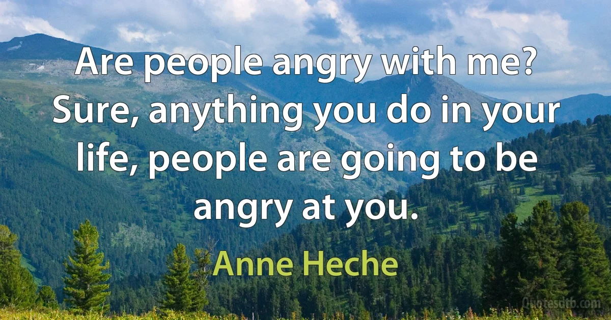 Are people angry with me? Sure, anything you do in your life, people are going to be angry at you. (Anne Heche)