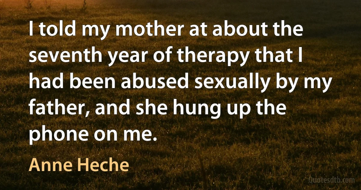 I told my mother at about the seventh year of therapy that I had been abused sexually by my father, and she hung up the phone on me. (Anne Heche)