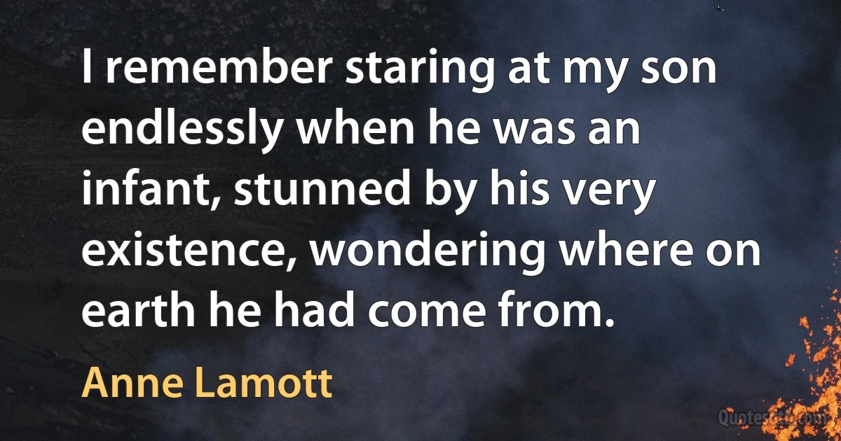 I remember staring at my son endlessly when he was an infant, stunned by his very existence, wondering where on earth he had come from. (Anne Lamott)