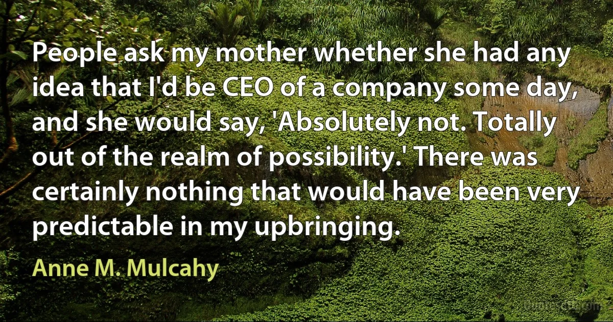 People ask my mother whether she had any idea that I'd be CEO of a company some day, and she would say, 'Absolutely not. Totally out of the realm of possibility.' There was certainly nothing that would have been very predictable in my upbringing. (Anne M. Mulcahy)