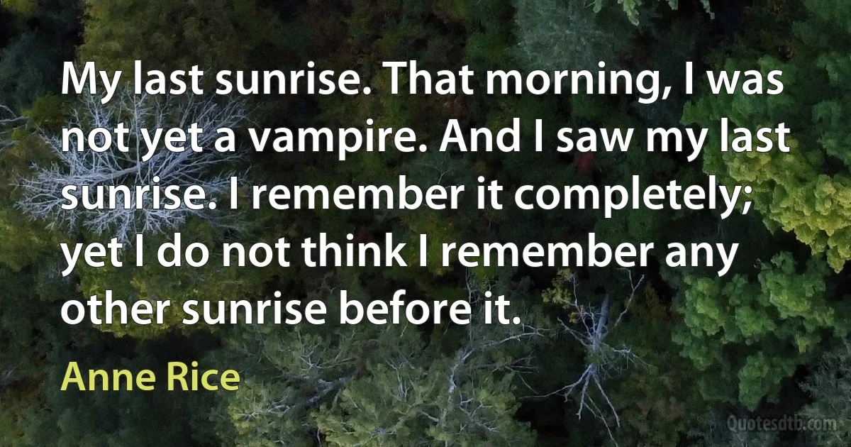 My last sunrise. That morning, I was not yet a vampire. And I saw my last sunrise. I remember it completely; yet I do not think I remember any other sunrise before it. (Anne Rice)