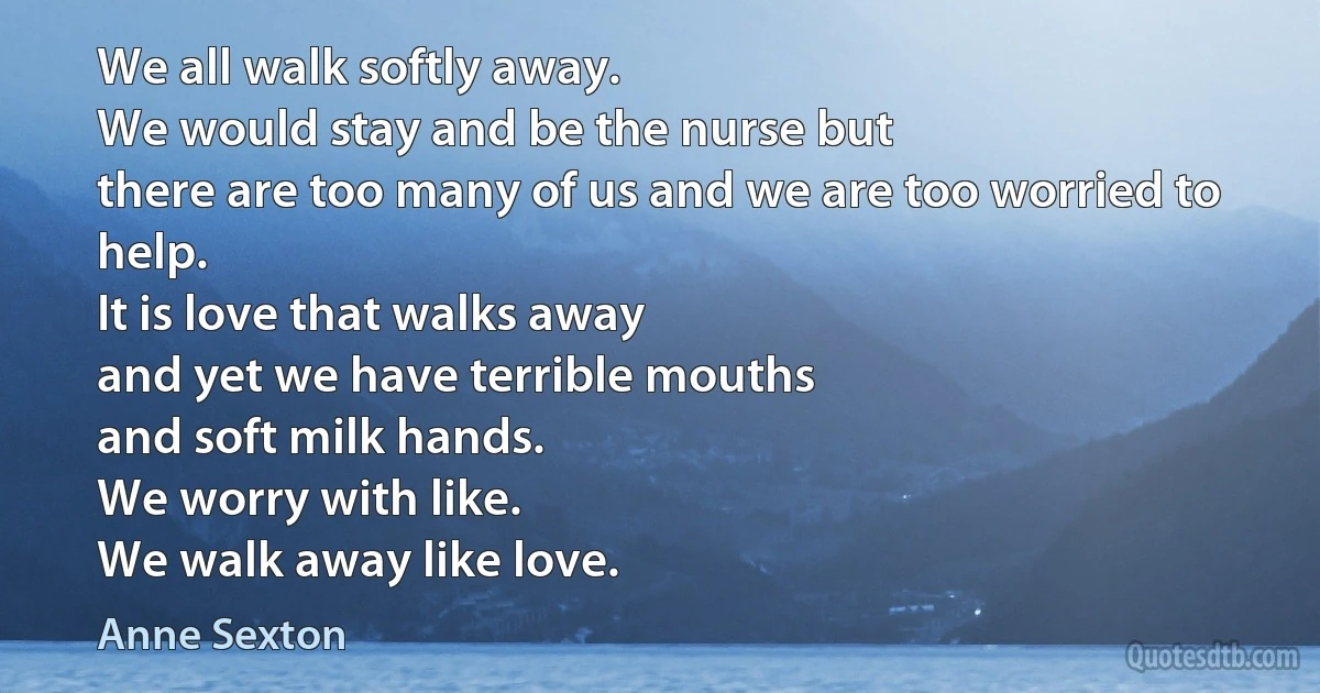 We all walk softly away.
We would stay and be the nurse but
there are too many of us and we are too worried to help.
It is love that walks away
and yet we have terrible mouths
and soft milk hands.
We worry with like.
We walk away like love. (Anne Sexton)