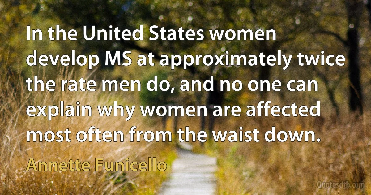 In the United States women develop MS at approximately twice the rate men do, and no one can explain why women are affected most often from the waist down. (Annette Funicello)