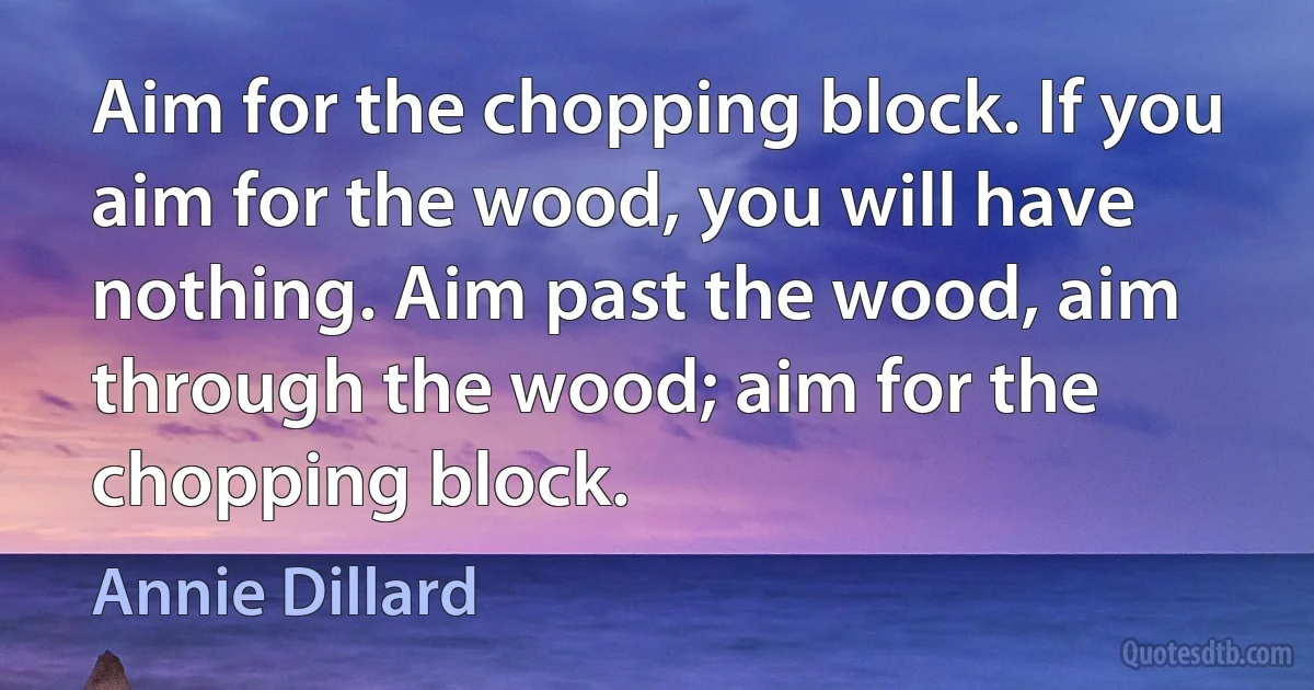 Aim for the chopping block. If you aim for the wood, you will have nothing. Aim past the wood, aim through the wood; aim for the chopping block. (Annie Dillard)