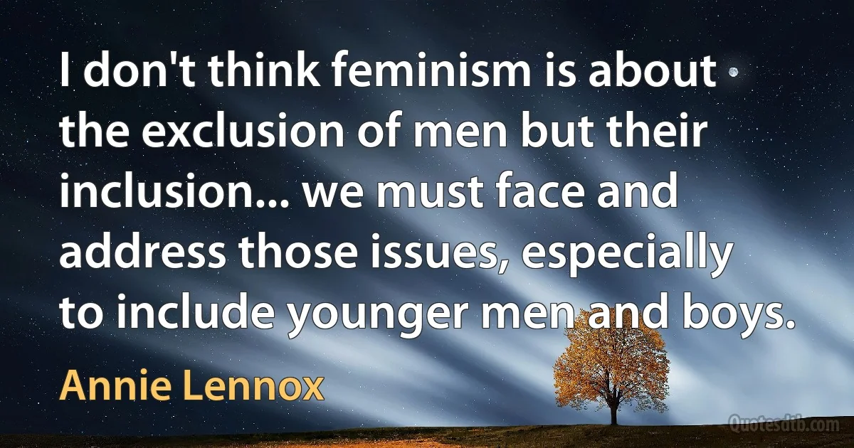 I don't think feminism is about the exclusion of men but their inclusion... we must face and address those issues, especially to include younger men and boys. (Annie Lennox)