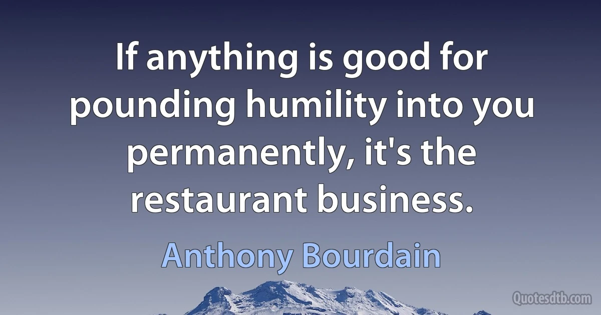 If anything is good for pounding humility into you permanently, it's the restaurant business. (Anthony Bourdain)