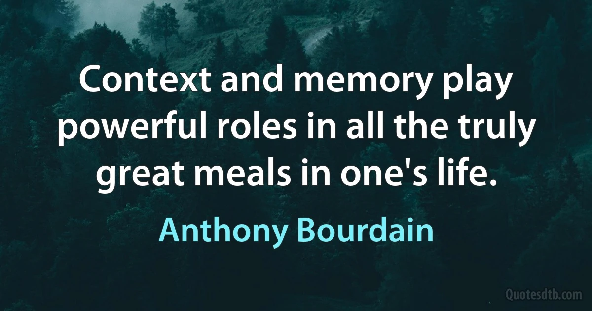 Context and memory play powerful roles in all the truly great meals in one's life. (Anthony Bourdain)