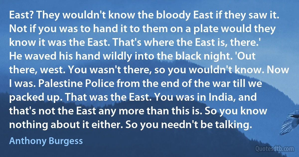 East? They wouldn't know the bloody East if they saw it. Not if you was to hand it to them on a plate would they know it was the East. That's where the East is, there.' He waved his hand wildly into the black night. 'Out there, west. You wasn't there, so you wouldn't know. Now I was. Palestine Police from the end of the war till we packed up. That was the East. You was in India, and that's not the East any more than this is. So you know nothing about it either. So you needn't be talking. (Anthony Burgess)