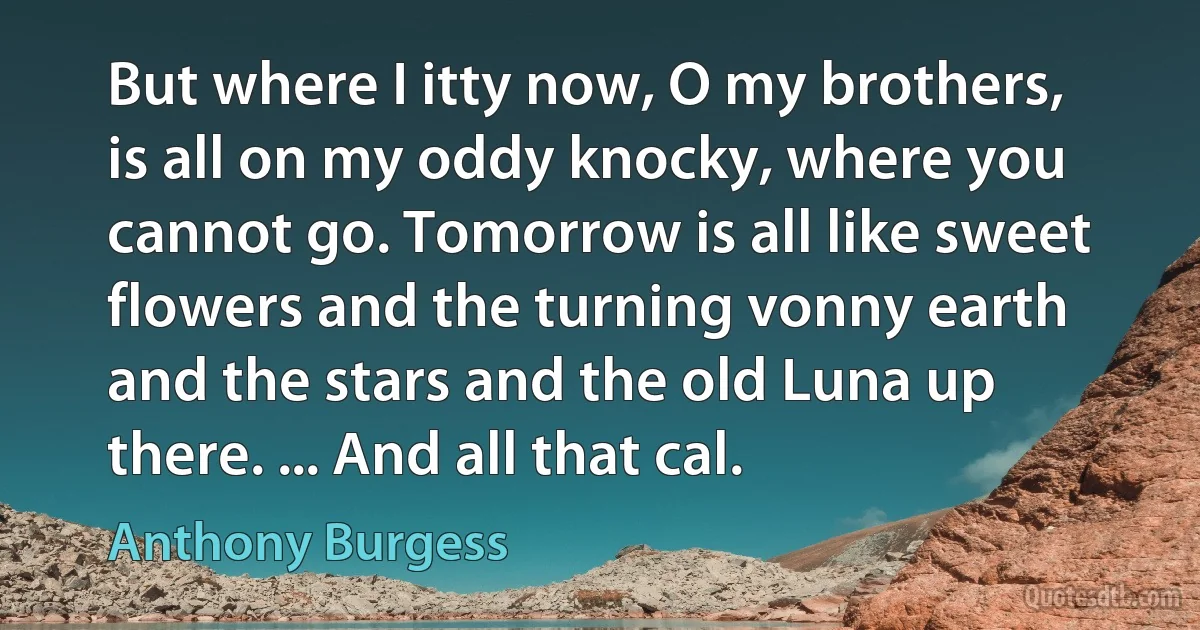 But where I itty now, O my brothers, is all on my oddy knocky, where you cannot go. Tomorrow is all like sweet flowers and the turning vonny earth and the stars and the old Luna up there. ... And all that cal. (Anthony Burgess)