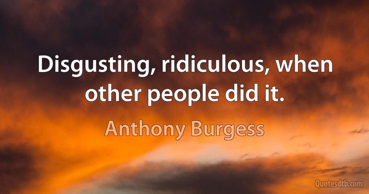 Disgusting, ridiculous, when other people did it. (Anthony Burgess)