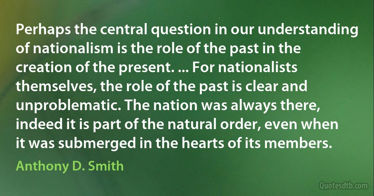 Perhaps the central question in our understanding of nationalism is the role of the past in the creation of the present. ... For nationalists themselves, the role of the past is clear and unproblematic. The nation was always there, indeed it is part of the natural order, even when it was submerged in the hearts of its members. (Anthony D. Smith)