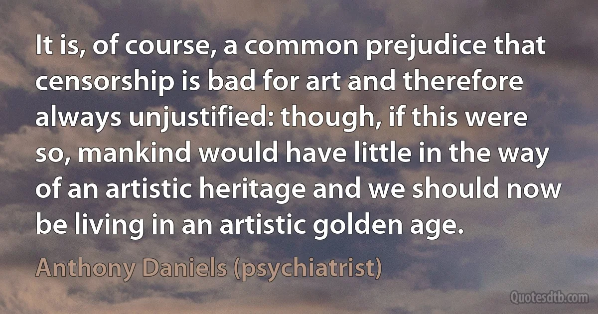 It is, of course, a common prejudice that censorship is bad for art and therefore always unjustified: though, if this were so, mankind would have little in the way of an artistic heritage and we should now be living in an artistic golden age. (Anthony Daniels (psychiatrist))