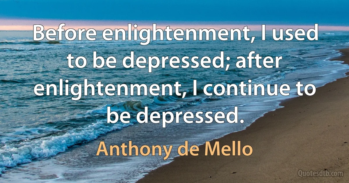 Before enlightenment, I used to be depressed; after enlightenment, I continue to be depressed. (Anthony de Mello)