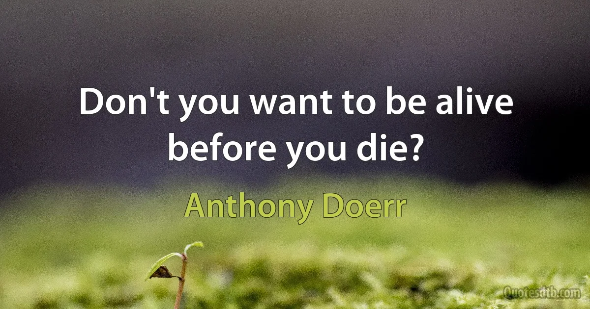 Don't you want to be alive before you die? (Anthony Doerr)