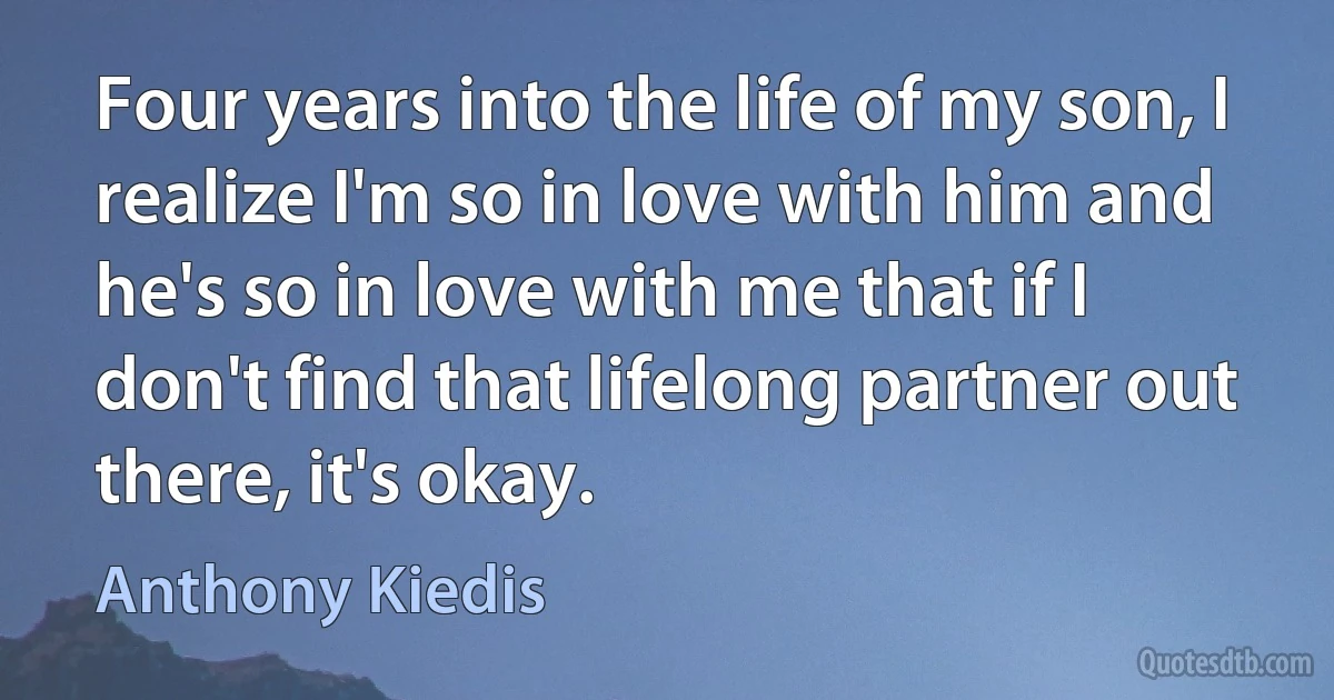 Four years into the life of my son, I realize I'm so in love with him and he's so in love with me that if I don't find that lifelong partner out there, it's okay. (Anthony Kiedis)