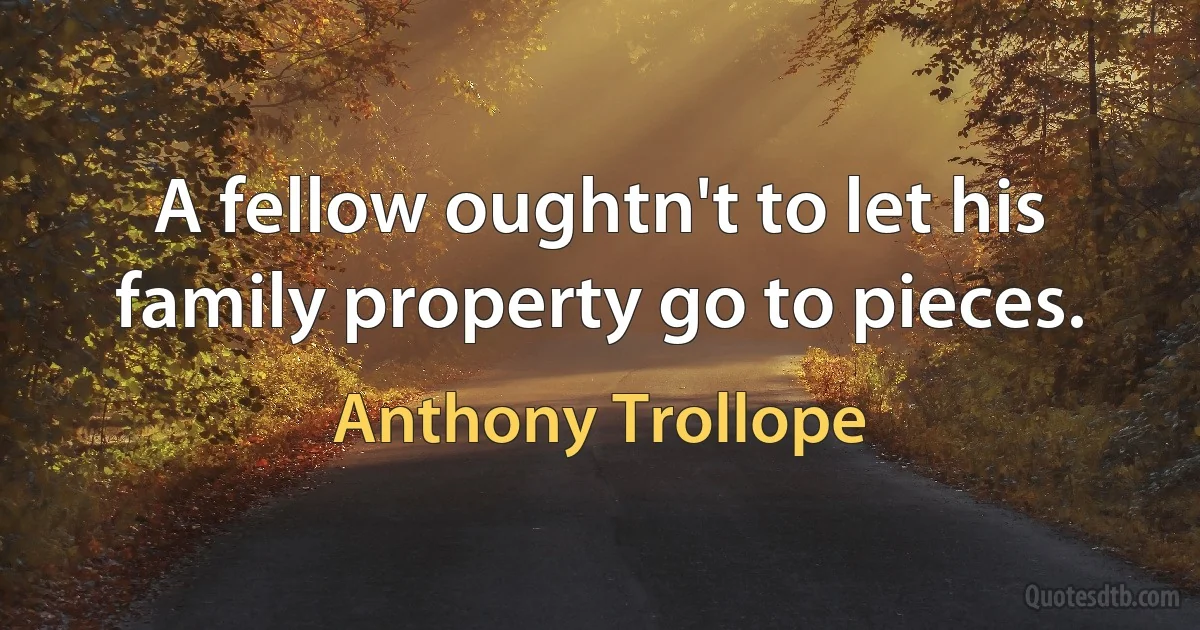 A fellow oughtn't to let his family property go to pieces. (Anthony Trollope)