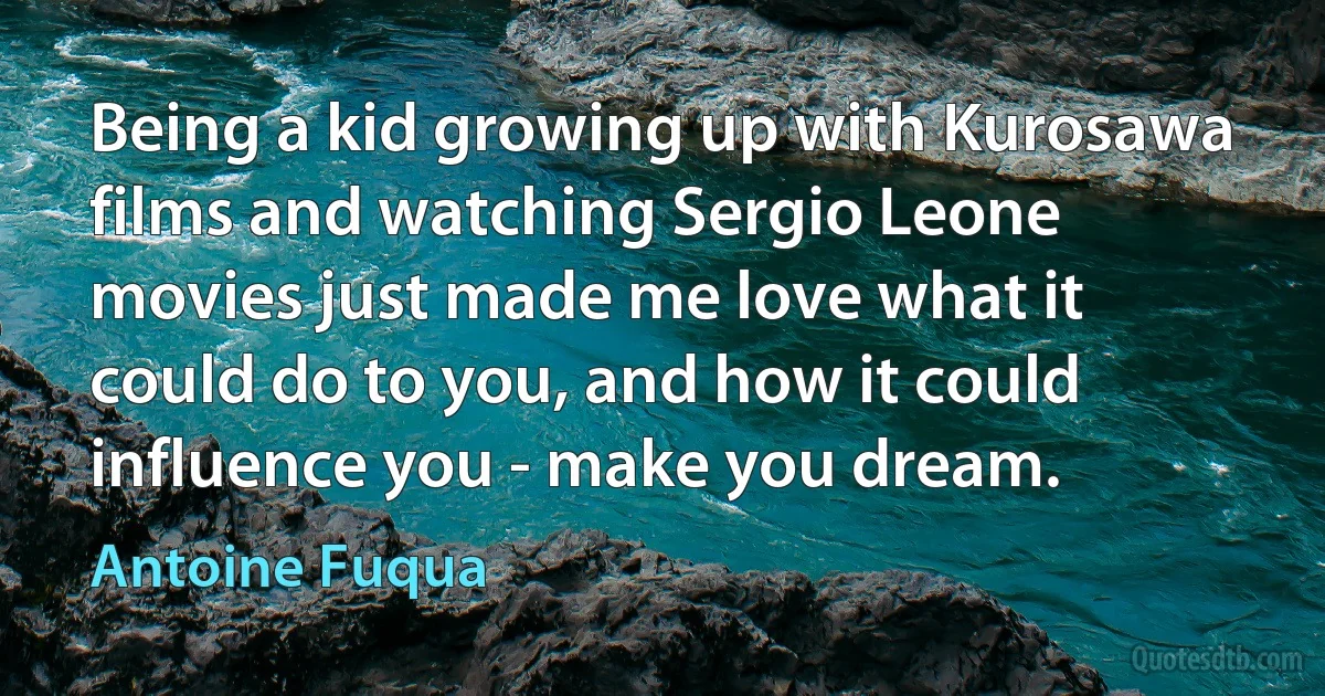 Being a kid growing up with Kurosawa films and watching Sergio Leone movies just made me love what it could do to you, and how it could influence you - make you dream. (Antoine Fuqua)