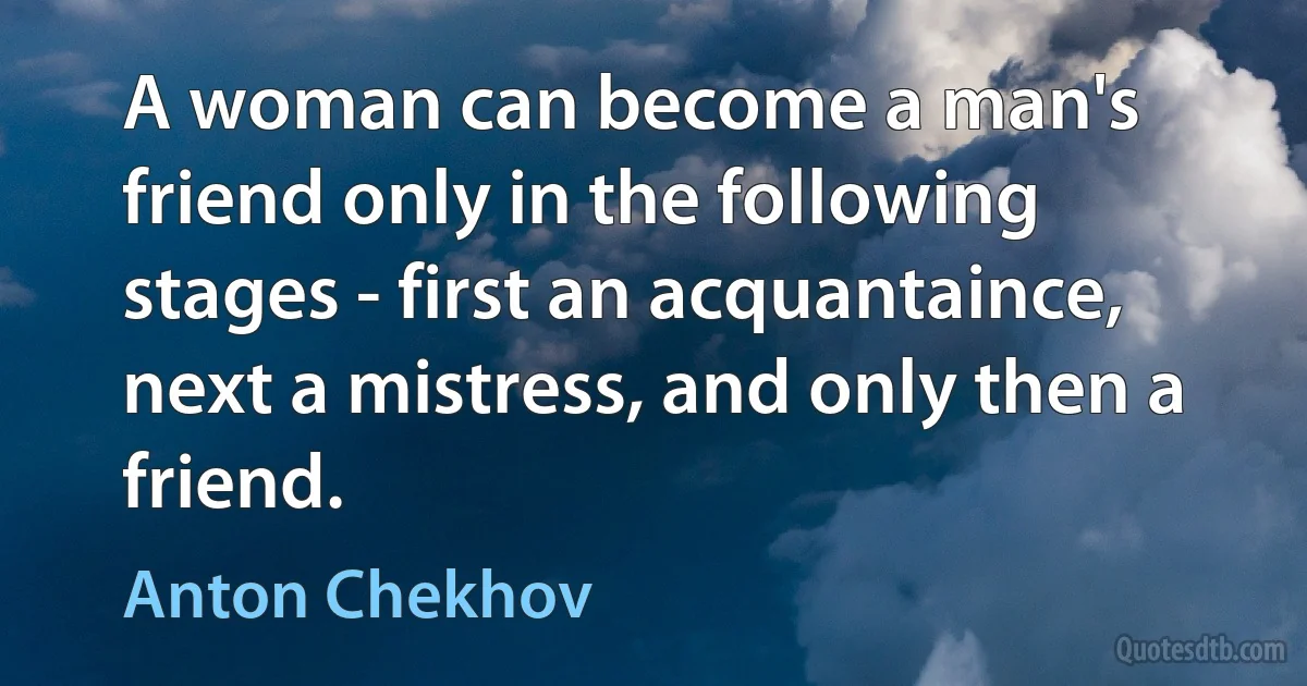 A woman can become a man's friend only in the following stages - first an acquantaince, next a mistress, and only then a friend. (Anton Chekhov)