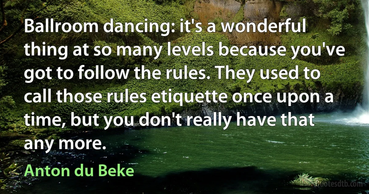 Ballroom dancing: it's a wonderful thing at so many levels because you've got to follow the rules. They used to call those rules etiquette once upon a time, but you don't really have that any more. (Anton du Beke)