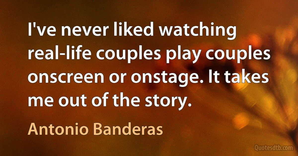 I've never liked watching real-life couples play couples onscreen or onstage. It takes me out of the story. (Antonio Banderas)