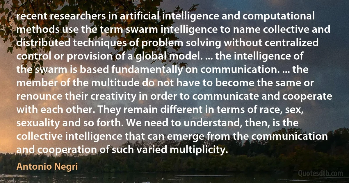 recent researchers in artificial intelligence and computational methods use the term swarm intelligence to name collective and distributed techniques of problem solving without centralized control or provision of a global model. ... the intelligence of the swarm is based fundamentally on communication. ... the member of the multitude do not have to become the same or renounce their creativity in order to communicate and cooperate with each other. They remain different in terms of race, sex, sexuality and so forth. We need to understand, then, is the collective intelligence that can emerge from the communication and cooperation of such varied multiplicity. (Antonio Negri)