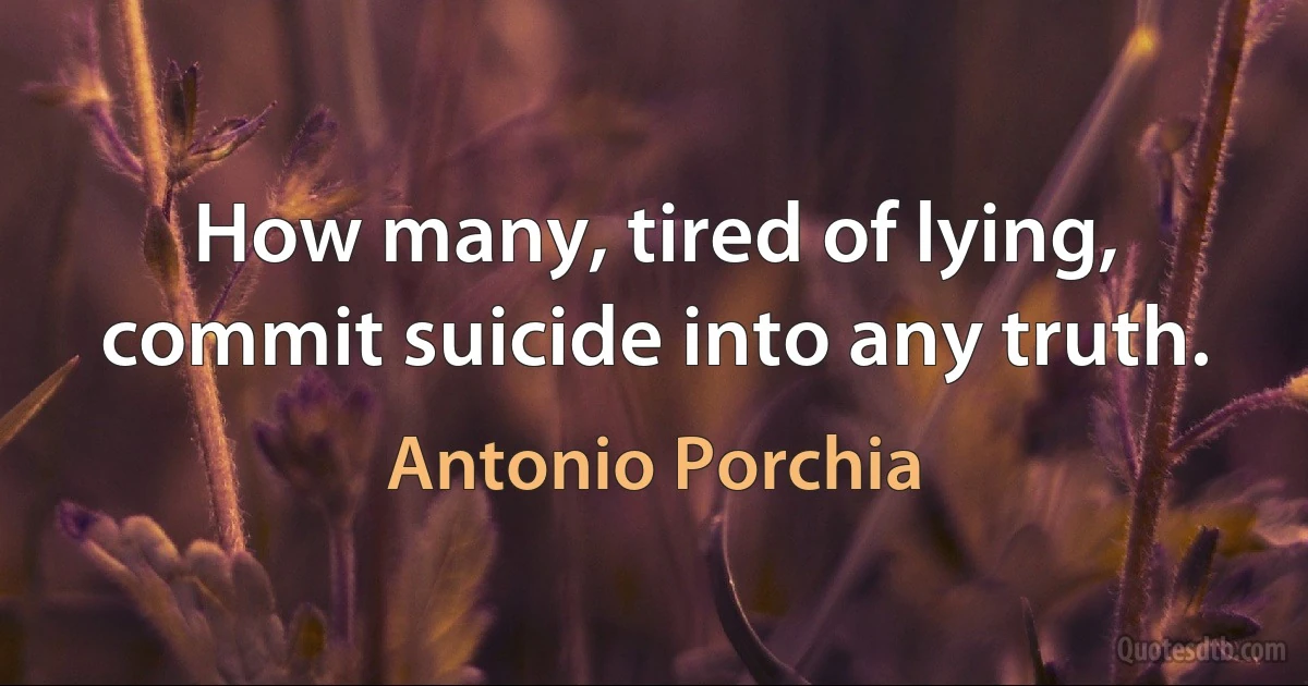 How many, tired of lying, commit suicide into any truth. (Antonio Porchia)