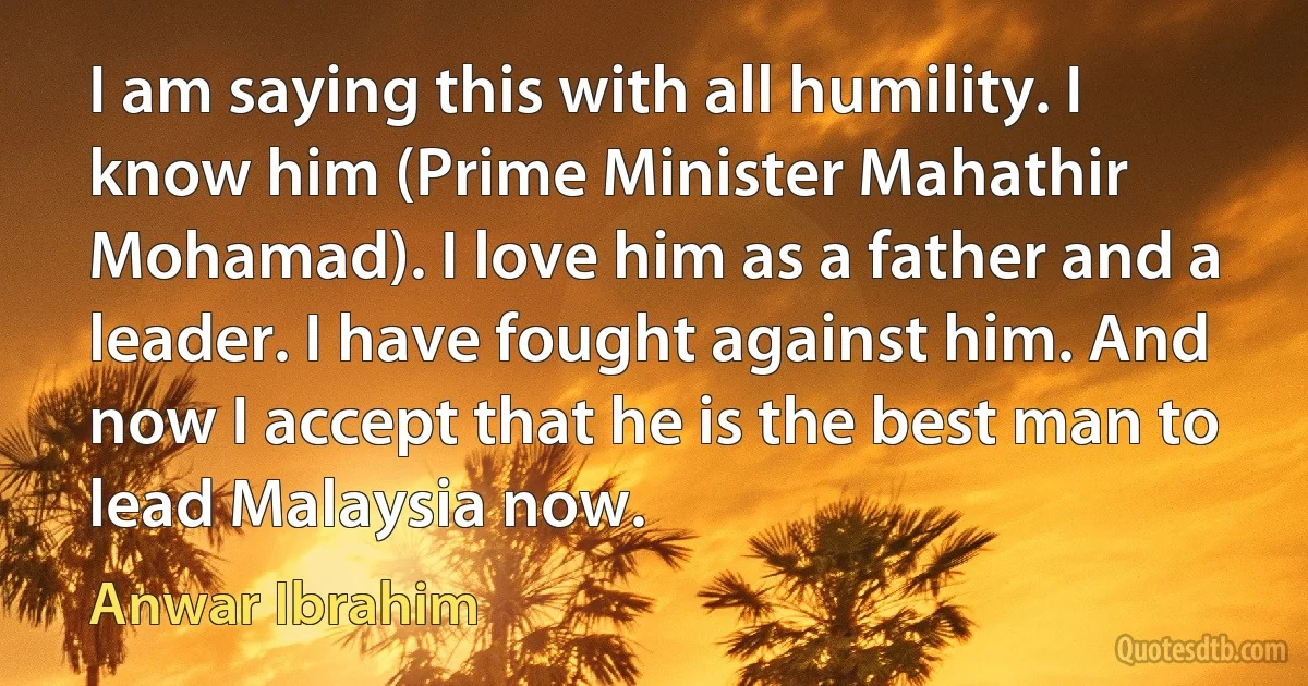 I am saying this with all humility. I know him (Prime Minister Mahathir Mohamad). I love him as a father and a leader. I have fought against him. And now I accept that he is the best man to lead Malaysia now. (Anwar Ibrahim)