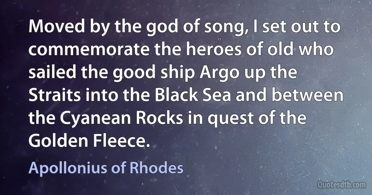 Moved by the god of song, I set out to commemorate the heroes of old who sailed the good ship Argo up the Straits into the Black Sea and between the Cyanean Rocks in quest of the Golden Fleece. (Apollonius of Rhodes)