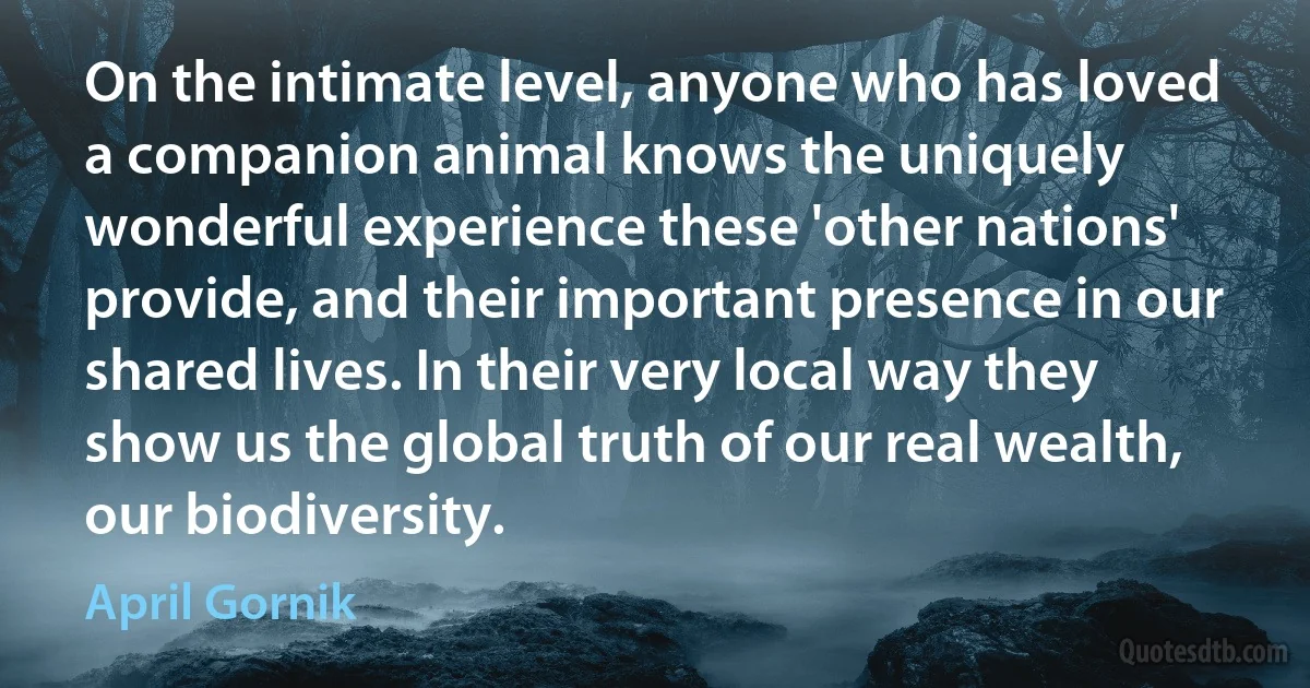 On the intimate level, anyone who has loved a companion animal knows the uniquely wonderful experience these 'other nations' provide, and their important presence in our shared lives. In their very local way they show us the global truth of our real wealth, our biodiversity. (April Gornik)