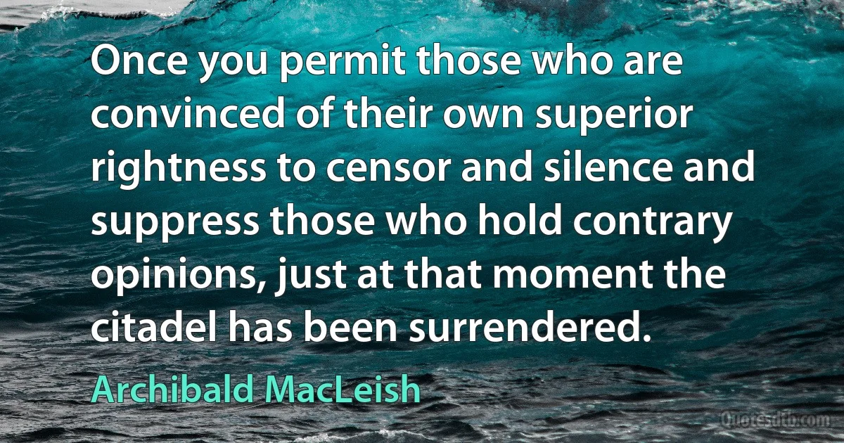 Once you permit those who are convinced of their own superior rightness to censor and silence and suppress those who hold contrary opinions, just at that moment the citadel has been surrendered. (Archibald MacLeish)